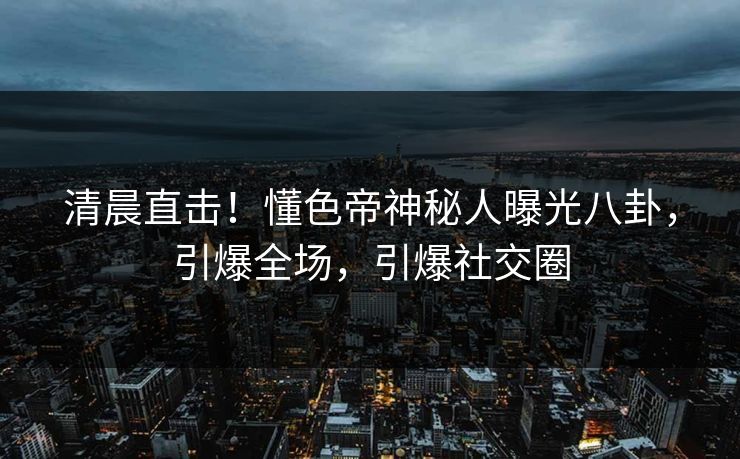 清晨直击！懂色帝神秘人曝光八卦，引爆全场，引爆社交圈