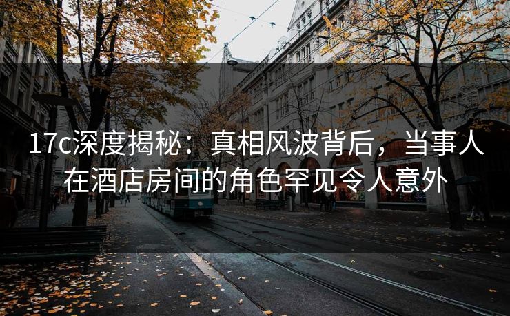 17c深度揭秘：真相风波背后，当事人在酒店房间的角色罕见令人意外