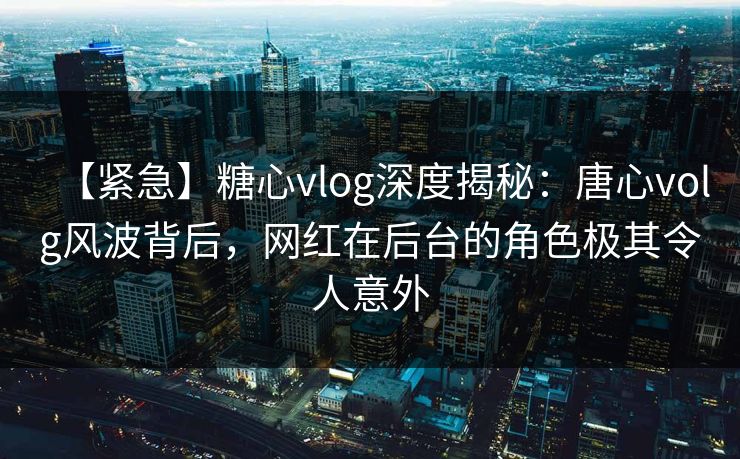 【紧急】糖心vlog深度揭秘：唐心volg风波背后，网红在后台的角色极其令人意外