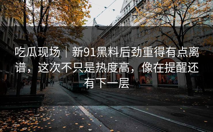 吃瓜现场｜新91黑料后劲重得有点离谱，这次不只是热度高，像在提醒还有下一层