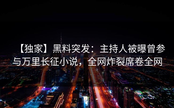 【独家】黑料突发：主持人被曝曾参与万里长征小说，全网炸裂席卷全网