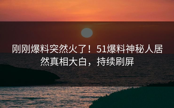 刚刚爆料突然火了！51爆料神秘人居然真相大白，持续刷屏