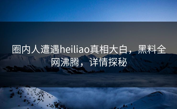 圈内人遭遇heiliao真相大白，黑料全网沸腾，详情探秘