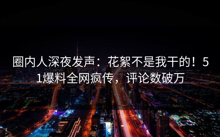 圈内人深夜发声：花絮不是我干的！51爆料全网疯传，评论数破万