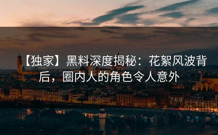 【独家】黑料深度揭秘：花絮风波背后，圈内人的角色令人意外