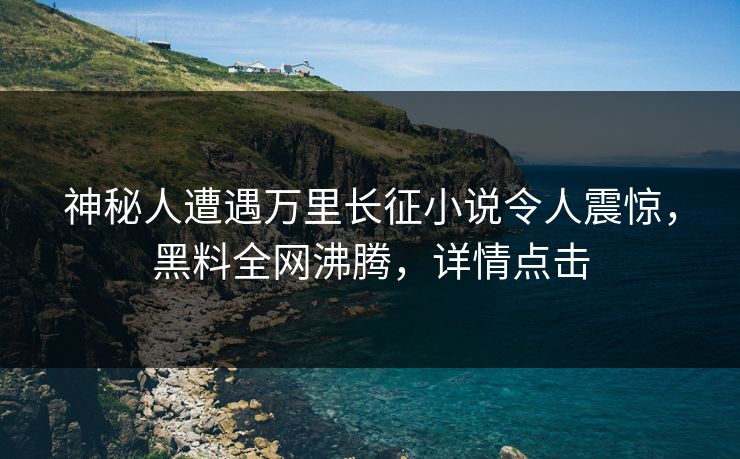 神秘人遭遇万里长征小说令人震惊，黑料全网沸腾，详情点击