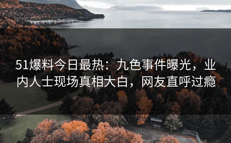 51爆料今日最热：九色事件曝光，业内人士现场真相大白，网友直呼过瘾