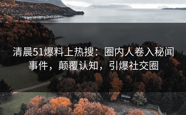 清晨51爆料上热搜：圈内人卷入秘闻事件，颠覆认知，引爆社交圈