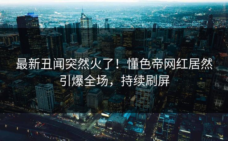 最新丑闻突然火了！懂色帝网红居然引爆全场，持续刷屏