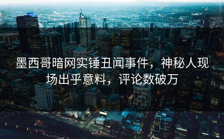 墨西哥暗网实锤丑闻事件，神秘人现场出乎意料，评论数破万