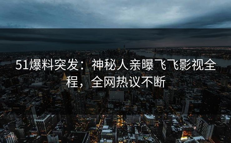 51爆料突发：神秘人亲曝飞飞影视全程，全网热议不断