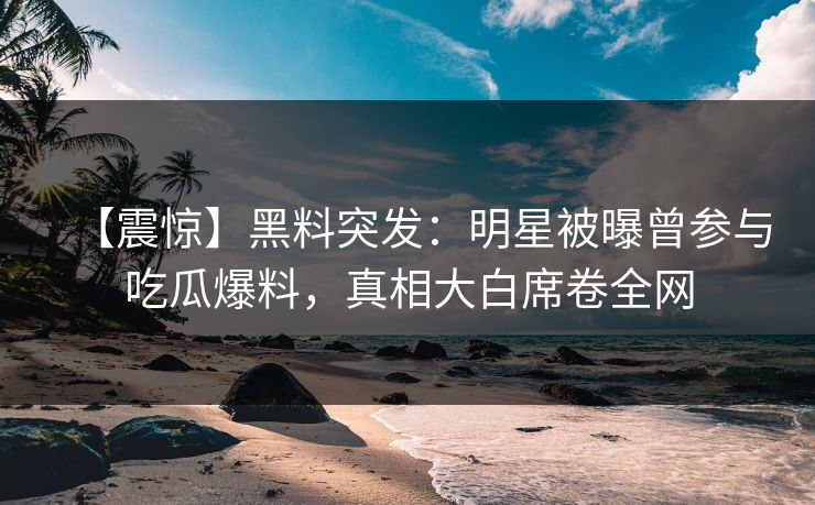 【震惊】黑料突发：明星被曝曾参与吃瓜爆料，真相大白席卷全网