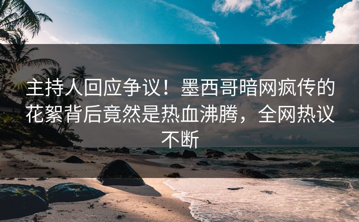 主持人回应争议！墨西哥暗网疯传的花絮背后竟然是热血沸腾，全网热议不断