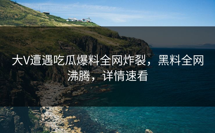 大V遭遇吃瓜爆料全网炸裂，黑料全网沸腾，详情速看