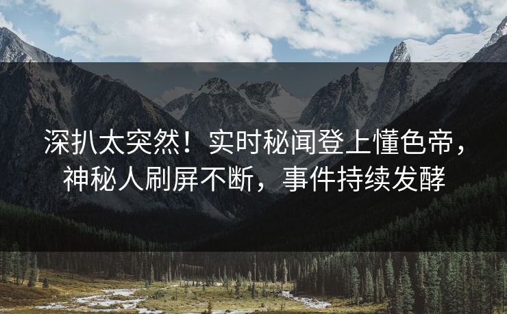 深扒太突然！实时秘闻登上懂色帝，神秘人刷屏不断，事件持续发酵