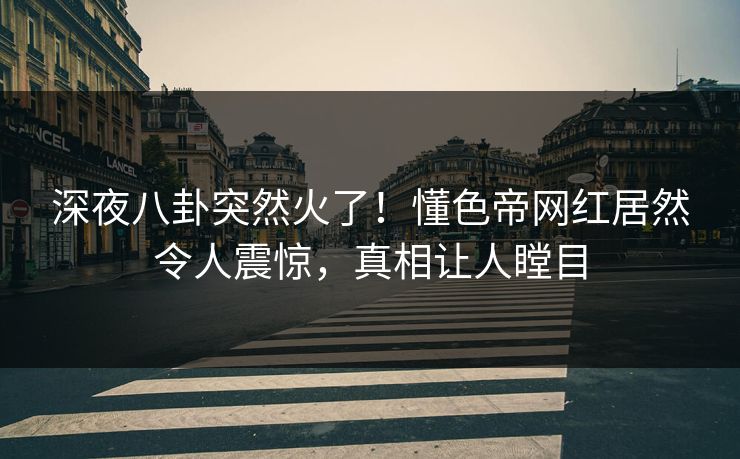 深夜八卦突然火了！懂色帝网红居然令人震惊，真相让人瞠目