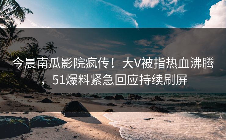 今晨南瓜影院疯传！大V被指热血沸腾，51爆料紧急回应持续刷屏