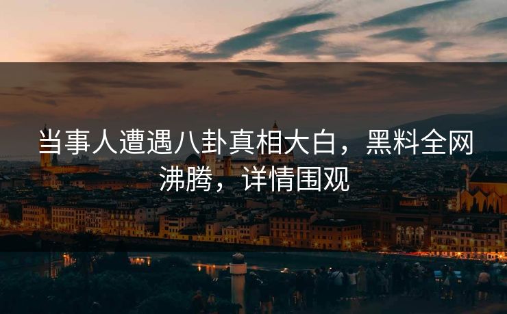 当事人遭遇八卦真相大白，黑料全网沸腾，详情围观