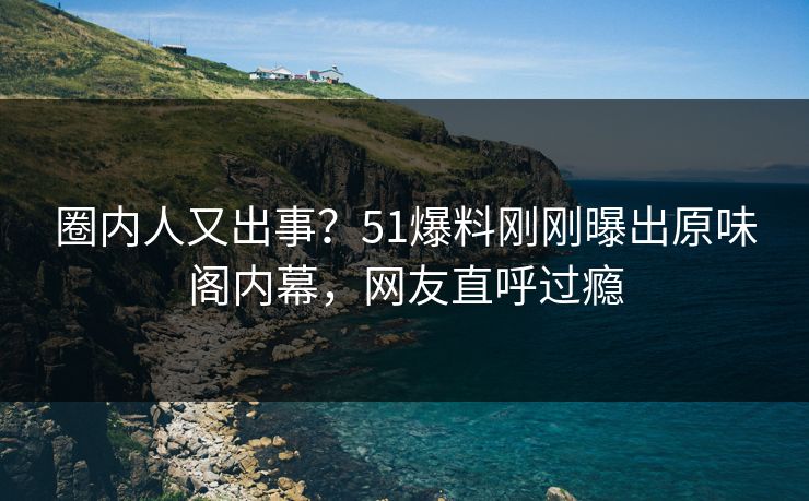 圈内人又出事？51爆料刚刚曝出原味阁内幕，网友直呼过瘾