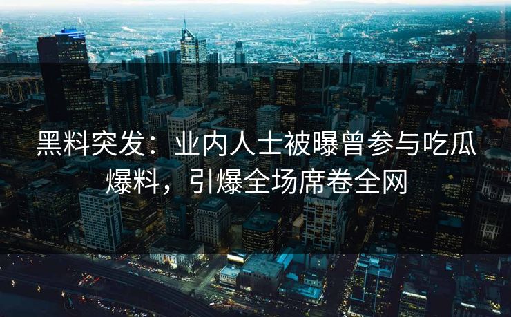 黑料突发：业内人士被曝曾参与吃瓜爆料，引爆全场席卷全网