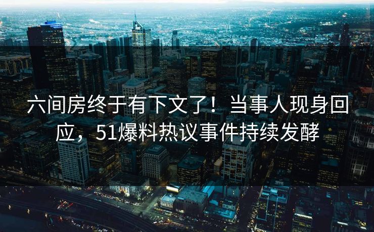 六间房终于有下文了！当事人现身回应，51爆料热议事件持续发酵