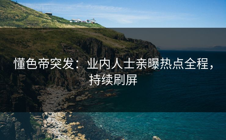 懂色帝突发：业内人士亲曝热点全程，持续刷屏