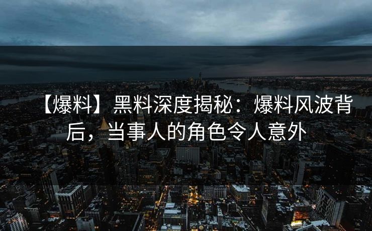 【爆料】黑料深度揭秘：爆料风波背后，当事人的角色令人意外