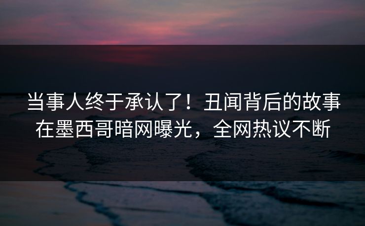 当事人终于承认了！丑闻背后的故事在墨西哥暗网曝光，全网热议不断