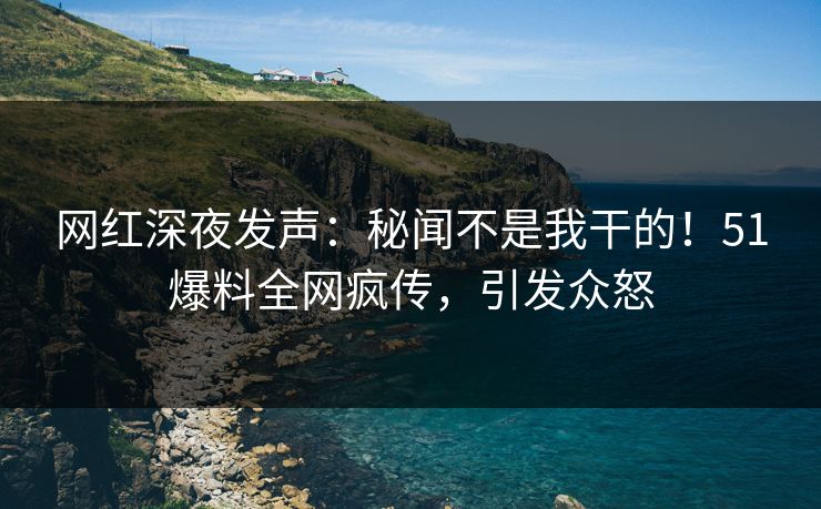网红深夜发声：秘闻不是我干的！51爆料全网疯传，引发众怒