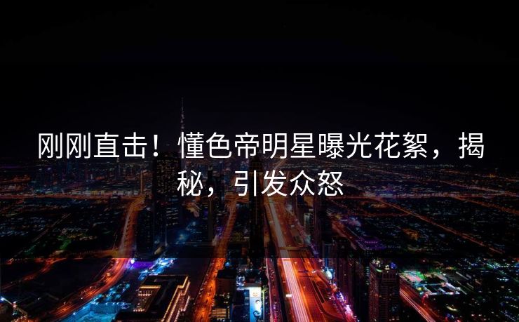 刚刚直击！懂色帝明星曝光花絮，揭秘，引发众怒