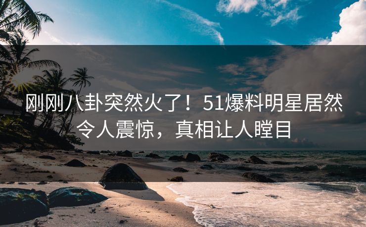 刚刚八卦突然火了！51爆料明星居然令人震惊，真相让人瞠目
