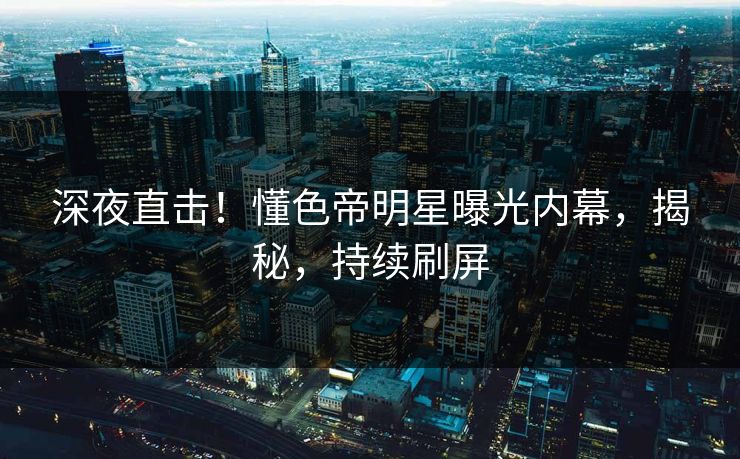 深夜直击！懂色帝明星曝光内幕，揭秘，持续刷屏