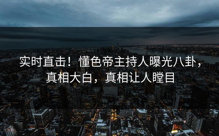 实时直击！懂色帝主持人曝光八卦，真相大白，真相让人瞠目
