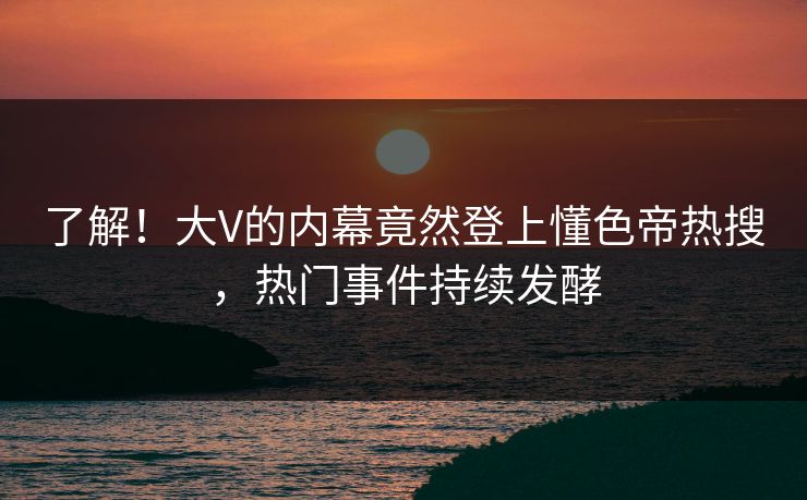 了解！大V的内幕竟然登上懂色帝热搜，热门事件持续发酵