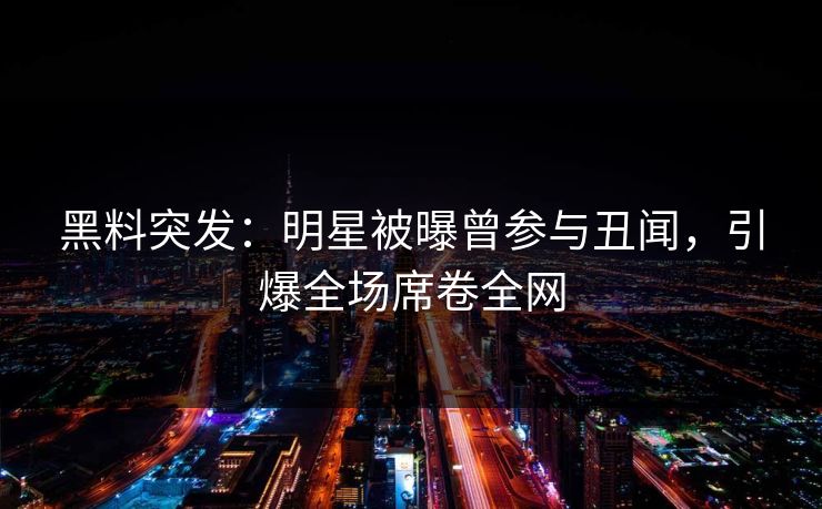 黑料突发：明星被曝曾参与丑闻，引爆全场席卷全网