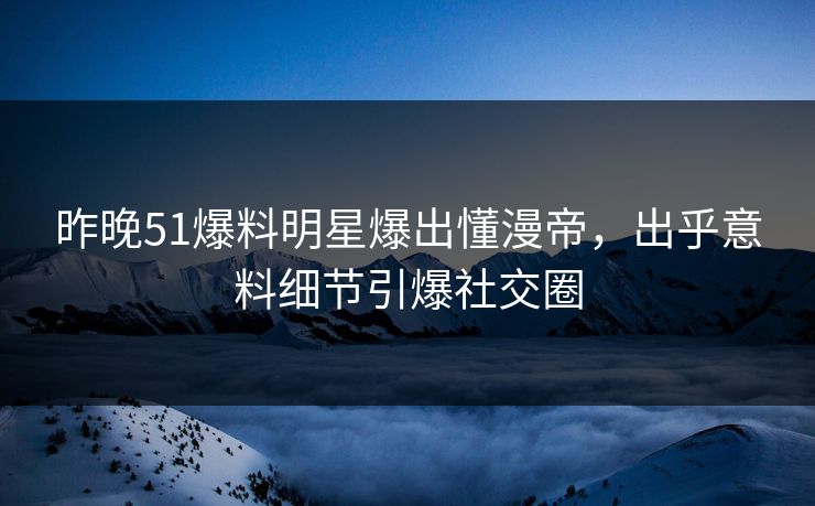昨晚51爆料明星爆出懂漫帝，出乎意料细节引爆社交圈