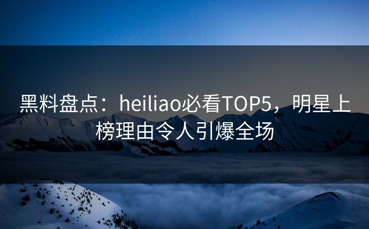 黑料盘点：heiliao必看TOP5，明星上榜理由令人引爆全场