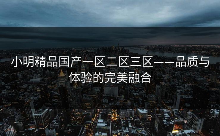小明精品国产一区二区三区——品质与体验的完美融合 小明精品国产一区二区三区——品质与体验的完美融合