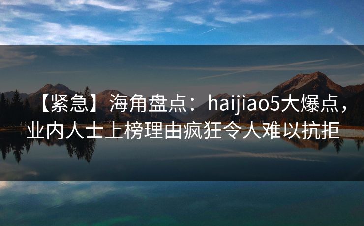 【紧急】海角盘点：haijiao5大爆点，业内人士上榜理由疯狂令人难以抗拒