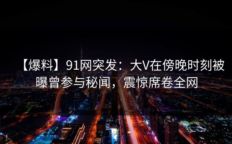 【爆料】91网突发：大V在傍晚时刻被曝曾参与秘闻，震惊席卷全网
