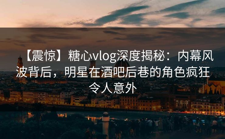 【震惊】糖心vlog深度揭秘：内幕风波背后，明星在酒吧后巷的角色疯狂令人意外