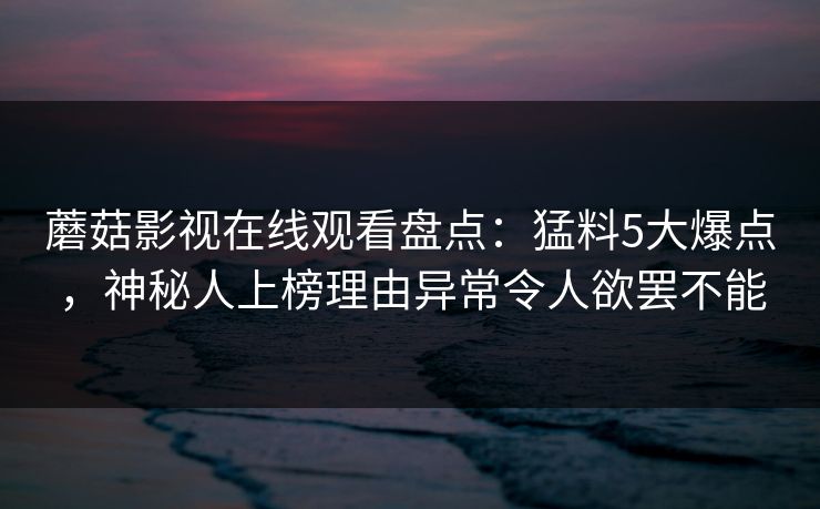蘑菇影视在线观看盘点：猛料5大爆点，神秘人上榜理由异常令人欲罢不能