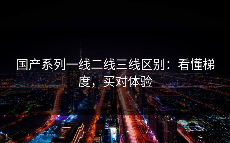 国产系列一线二线三线区别：看懂梯度，买对体验
