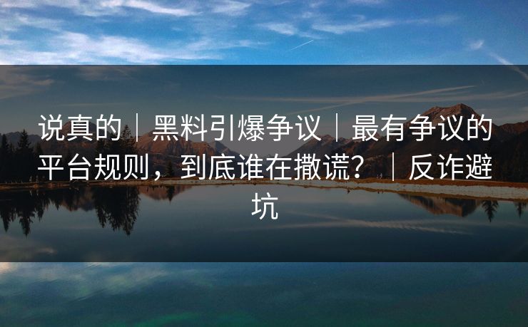 说真的｜黑料引爆争议｜最有争议的平台规则，到底谁在撒谎？｜反诈避坑