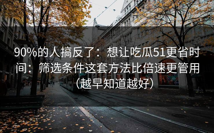 90%的人搞反了：想让吃瓜51更省时间：筛选条件这套方法比倍速更管用（越早知道越好）
