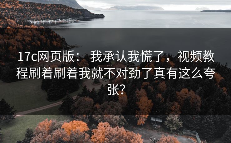 17c网页版： 我承认我慌了，视频教程刷着刷着我就不对劲了真有这么夸张？